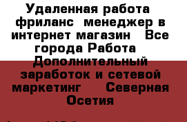 Удаленная работа, фриланс, менеджер в интернет-магазин - Все города Работа » Дополнительный заработок и сетевой маркетинг   . Северная Осетия